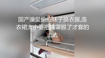 国产澡堂偷拍妹子换衣服,连衣裙太小要把胸罩脱了才套的上去