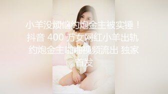 小羊没烦恼约炮金主被实锤！抖音 400 万女网红小羊出轨 约炮金主啪啪视频流出 独家首发