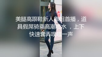 美腿高跟鞋新人御姐首播，道具假屌骑乘高潮喷水 ，上下快速套弄噗嗤一声