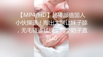 【MP4/HD】超棒颜值国人小伙操逼！掏出大屌让妹子舔，无毛骚逼猛操，两个奶子直晃动