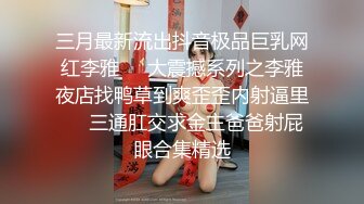 三月最新流出抖音极品巨乳网红李雅❤️大震撼系列之李雅夜店找鸭草到爽歪歪内射逼里❤️三通肛交求金主爸爸射屁眼合集精选