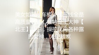 美女如云，车模外围三线全是高质量名媛，推特金主大神【北王】私拍，操控玩肏各种露脸女神，人生赢家