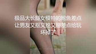 极品大长腿女模特的鲍鱼差点让男友又抠又挖又掰差点给玩坏掉了