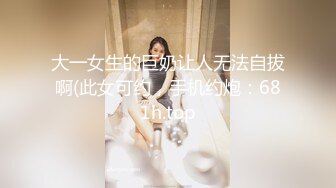 大一女生的巨奶让人无法自拔啊(此女可约，手机约炮：681h.top