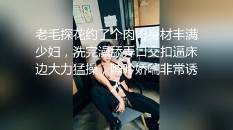 老毛探花约了个肉肉身材丰满少妇，洗完澡舔弄口交扣逼床边大力猛操，呻吟娇喘非常诱人