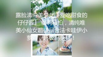 露脸清纯美少女『爱吃甜食的仔仔酱』 福利私拍，清纯唯美小仙女超极品合法卡哇伊小萝莉，超极品身材！