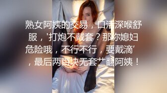 熟女阿姨的交易，口活深喉舒服，'打炮不戴套？那你媳妇危险哦，不行不行，要戴滴’，最后两百块无套艹翻阿姨！