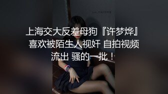 上海交大反差母狗『许梦烨』喜欢被陌生人视奸 自拍视频流出 骚的一批！