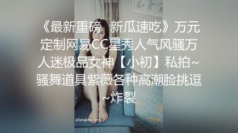 《最新重磅✿新瓜速吃》万元定制网易CC星秀人气风骚万人迷极品女神【小初】私拍~骚舞道具紫薇各种高潮脸挑逗~炸裂