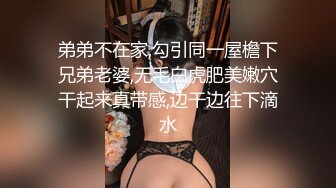 弟弟不在家,勾引同一屋檐下兄弟老婆,无毛白虎肥美嫩穴干起来真带感,边干边往下滴水