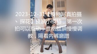 2023-12-31【模特写真拍摄丶探花】良家小模特，第一次拍可以互动，性格腼腆慢慢调教，隔着内裤磨蹭