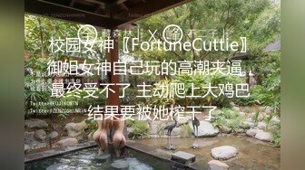 校园女神〖FortuneCuttie〗御姐女神自己玩的高潮夹逼，最终受不了 主动爬上大鸡巴 结果要被她榨干了