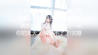 91仓本仔猛操白嫩性感的漂亮美女,看到鸡巴吓得妹子说：我感觉你就像A片里的一样,你的太大了,真受不了了!完整版.