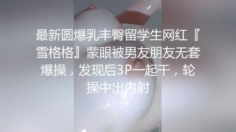 最新圆爆乳丰臀留学生网红『雪格格』蒙眼被男友朋友无套爆操，发现后3P一起干，轮操中出内射