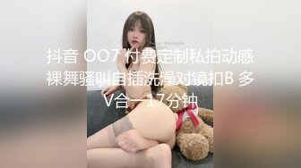 抖音 OO7 付费定制私拍动感裸舞骚叫自插洗澡对镜扣B 多V合一17分钟