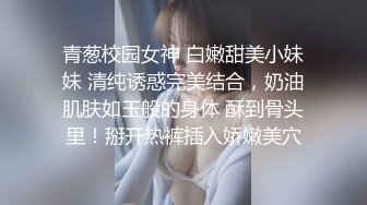 青葱校园女神 白嫩甜美小妹妹 清纯诱惑完美结合，奶油肌肤如玉般的身体 酥到骨头里！掰开热裤插入娇嫩美穴