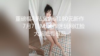 重磅福利私房售价180元新作❤️7月7日MJ大作迷玩网红脸大胸翘臀极品