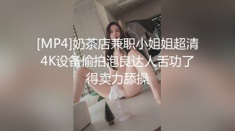 [MP4]奶茶店兼职小姐姐超清4K设备偷拍泡良达人舌功了得卖力舔操