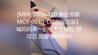 [MP4]STP26710 麻豆传媒 MCY-0030《城市淫欲录》喊妈妈来一起帮男友破处-舒可芯 周甯 VIP0600