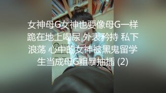 女神母G女神也要像母G一样跪在地上喝尿 外表矜持 私下浪荡 心中的女神被黑鬼留学生当成母G粗暴抽插 (2)