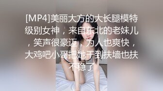 [MP4]美丽大方的大长腿模特级别女神，来自东北的老妹儿，笑声很豪迈，为人也爽快，大鸡吧小哥把她干到扶墙也扶不稳了