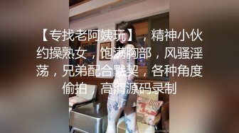 【专找老阿姨玩】，精神小伙约操熟女，饱满胸部，风骚淫荡，兄弟配合默契，各种角度偷拍，高清源码录制