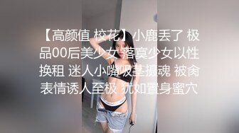 【高颜值 校花】小鹿丢了 极品00后美少女 落寞少女以性换租 迷人小嘴吸茎摄魂 被肏表情诱人至极 犹如置身蜜穴