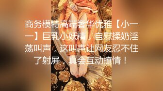 商务模特高端奢华优雅【小一一】巨乳小妖精，自慰揉奶淫荡叫声，这叫声让网友忍不住了射屏，真会互动撩情！