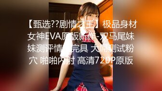 【甄选??剧情之王】极品身材女神EVA原版新作-双马尾妹妹测评情趣完具 大屌测试粉穴 啪啪内射 高清720P原版