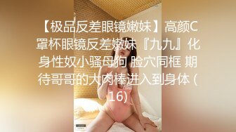 【极品反差眼镜嫩妹】高颜C罩杯眼镜反差嫩妹『九九』化身性奴小骚母狗 脸穴同框 期待哥哥的大肉棒进入到身体 (16)