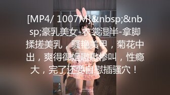 [MP4/ 1007M]&nbsp;&nbsp;豪乳美女-衣裳湿半-拿脚揉搓美乳，骚艳美甲，菊花中出，爽得御姐嗷嗷惨叫，性瘾大，完了还要自慰插骚穴！