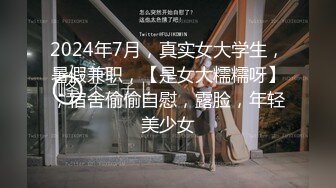 2024年7月，真实女大学生，暑假兼职，【是女大糯糯呀】，宿舍偷偷自慰，露脸，年轻美少女