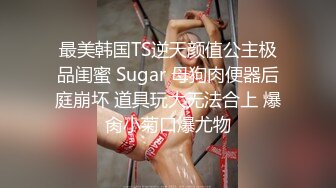 最美韩国TS逆天颜值公主极品闺蜜 Sugar 母狗肉便器后庭崩坏 道具玩大无法合上 爆肏小菊口爆尤物