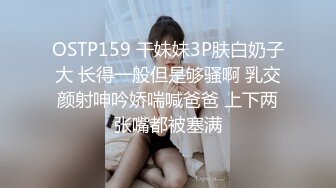 OSTP159 干妹妹3P肤白奶子大 长得一般但是够骚啊 乳交颜射呻吟娇喘喊爸爸 上下两张嘴都被塞满