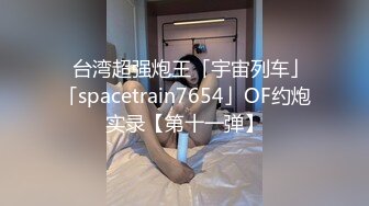 ✨台湾超强炮王「宇宙列车」「spacetrain7654」OF约炮实录【第十一弹】