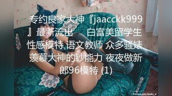 专约良家大神『jaacckk999』最新流出❤️白富美留学生 性感模特 语文教师 众多骚婊 羡慕大神的钞能力 夜夜做新郎96模特 (1)