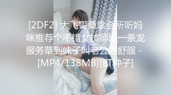 [2DF2] 大飞哥桑拿会所听妈咪推荐个不错女技师玩一条龙服务草到妹子叫老公好舒服 - [MP4/138MB][BT种子]