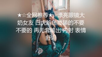 ★☆全网推荐★☆漂亮眼镜大奶女友 白虎鲍鱼被舔的不要不要的 再无套输出 内射 表情舒坦