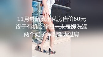 11月最新流出私房售价60元终于有机会偷拍未来表嫂洗澡两个奶子浑圆臀大过肩