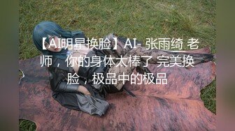 【AI明星换脸】AI- 张雨绮 老师，你的身体太棒了 完美换脸，极品中的极品