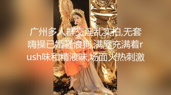 广州多人群交淫乱实拍,无套嗨操已婚骚浪狗,满屋充满着rush味和精液味,场面火热刺激