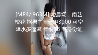 [MP4/ 963M] 凌晨场，南艺校花 招男主，一炮3000 可空降水多逼嫩 年龄18 有身份证验证