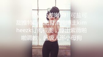 ⚫️⚫️极品反差嫩妹！可盐可甜推特巨乳肥臀清纯博主kimheezk订阅视图，露出紫薇啪啪调教，超级人形小母狗