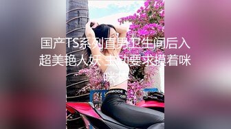 国产TS系列直男卫生间后入超美艳人妖 主动要求摸着咪咪艹