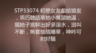 STP33074 初戀女友獻給狼友，乖巧聽話草她小嘴舔她逼，摳她子宮幹出好多淫水，浪叫不斷，無套抽插爆草，呻吟可射好騷