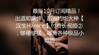 ⚫️⚫️最新10月订阅精品！出道即巅峰，超强约炮大神【汉生Hanson】付费长视频②，够硬够猛，爆肏各种极品小姐姐