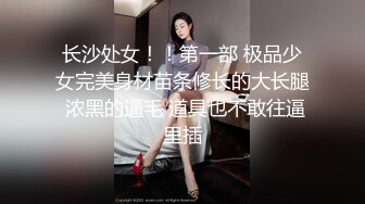 长沙处女！！第一部 极品少女完美身材苗条修长的大长腿 浓黑的逼毛 道具也不敢往逼里插